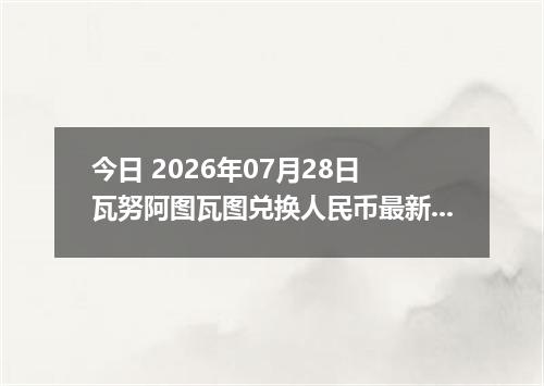 今日 2026年07月28日 瓦努阿图瓦图兑换人民币最新汇率行情