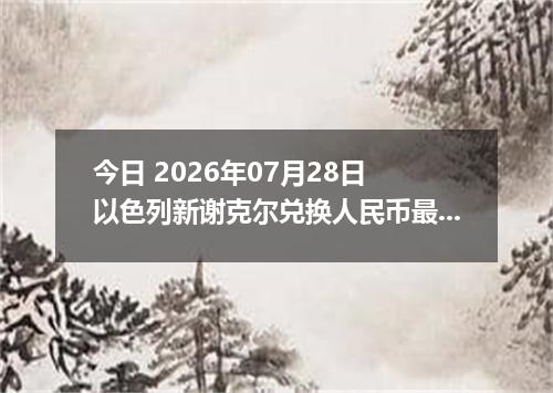 今日 2026年07月28日 以色列新谢克尔兑换人民币最新汇率行情