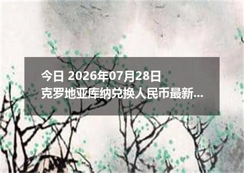 今日 2026年07月28日 克罗地亚库纳兑换人民币最新汇率行情