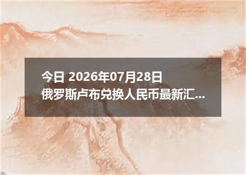 今日 2026年07月28日 俄罗斯卢布兑换人民币最新汇率行情