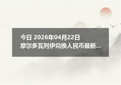 今日 2026年04月22日 摩尔多瓦列伊兑换人民币最新汇率行情