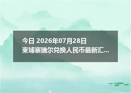 今日 2026年07月28日 柬埔寨瑞尔兑换人民币最新汇率行情