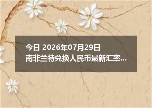 今日 2026年07月29日 南非兰特兑换人民币最新汇率行情