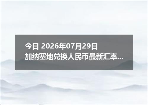 今日 2026年07月29日 加纳塞地兑换人民币最新汇率行情