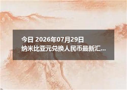 今日 2026年07月29日 纳米比亚元兑换人民币最新汇率行情