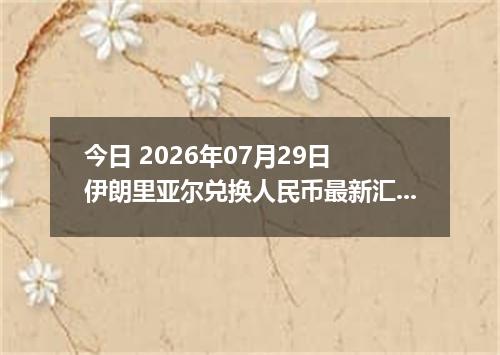 今日 2026年07月29日 伊朗里亚尔兑换人民币最新汇率行情