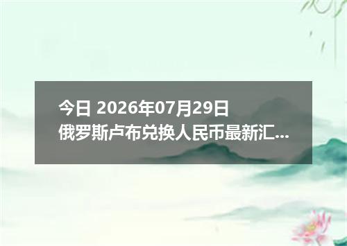 今日 2026年07月29日 俄罗斯卢布兑换人民币最新汇率行情
