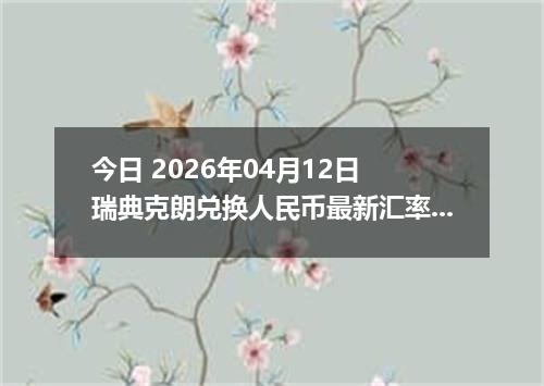今日 2026年04月12日 瑞典克朗兑换人民币最新汇率行情