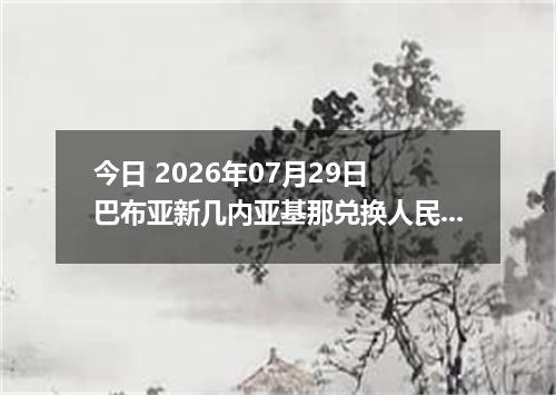今日 2026年07月29日 巴布亚新几内亚基那兑换人民币最新汇率行情