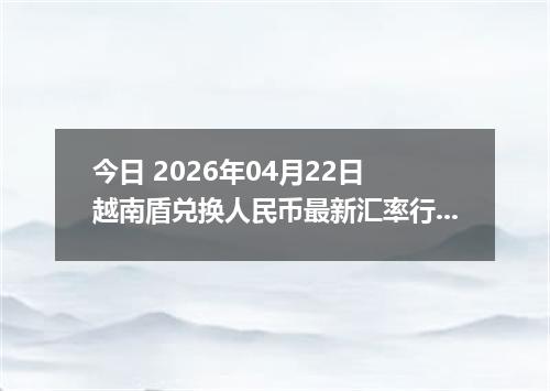 今日 2026年04月22日 越南盾兑换人民币最新汇率行情