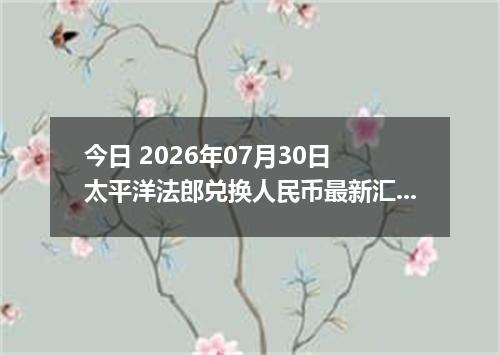 今日 2026年07月30日 太平洋法郎兑换人民币最新汇率行情