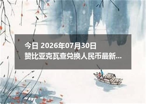 今日 2026年07月30日 赞比亚克瓦查兑换人民币最新汇率行情