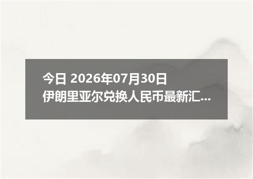 今日 2026年07月30日 伊朗里亚尔兑换人民币最新汇率行情