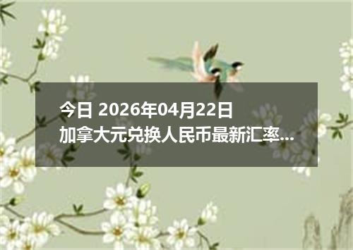 今日 2026年04月22日 加拿大元兑换人民币最新汇率行情