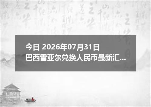 今日 2026年07月31日 巴西雷亚尔兑换人民币最新汇率行情