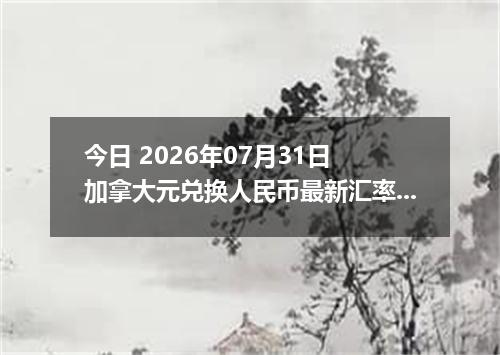 今日 2026年07月31日 加拿大元兑换人民币最新汇率行情