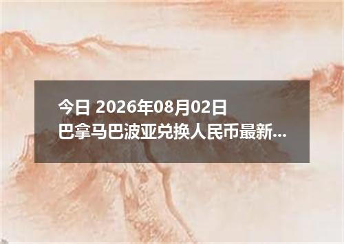 今日 2026年08月02日 巴拿马巴波亚兑换人民币最新汇率行情