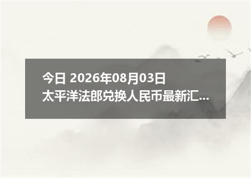 今日 2026年08月03日 太平洋法郎兑换人民币最新汇率行情