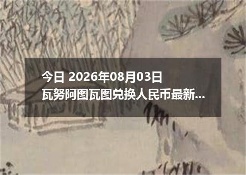 今日 2026年08月03日 瓦努阿图瓦图兑换人民币最新汇率行情