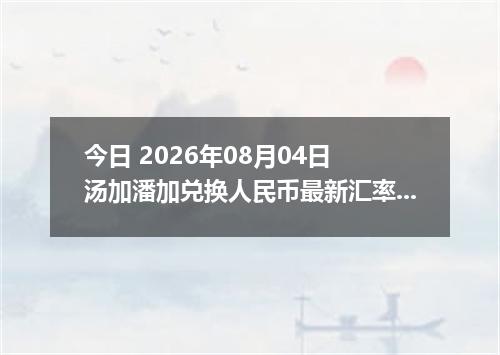 今日 2026年08月04日 汤加潘加兑换人民币最新汇率行情