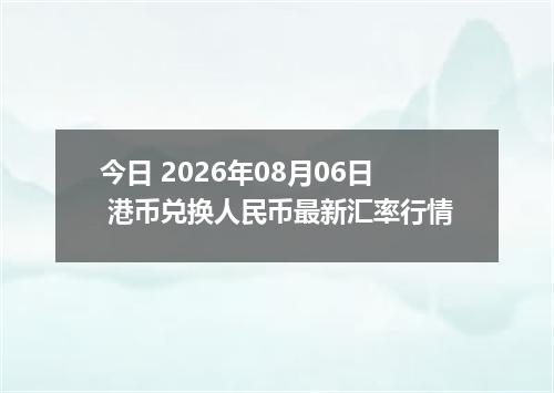 今日 2026年08月06日 港币兑换人民币最新汇率行情