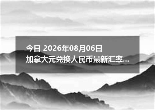 今日 2026年08月06日 加拿大元兑换人民币最新汇率行情