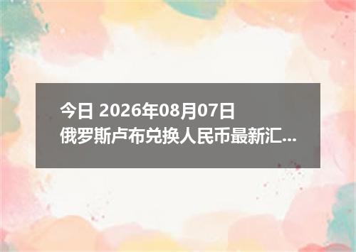 今日 2026年08月07日 俄罗斯卢布兑换人民币最新汇率行情