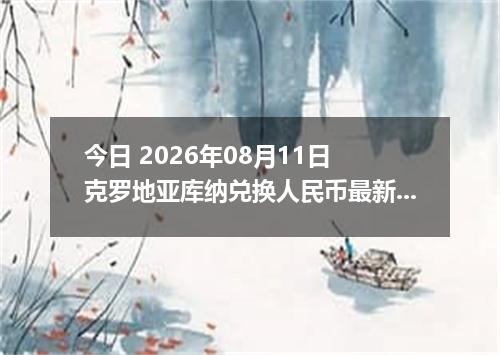 今日 2026年08月11日 克罗地亚库纳兑换人民币最新汇率行情