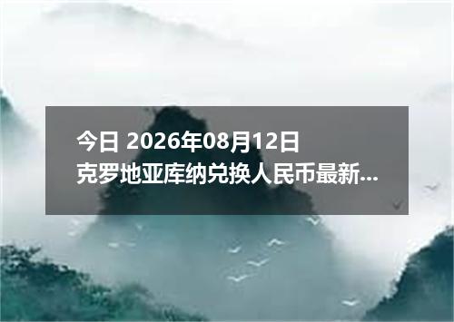 今日 2026年08月12日 克罗地亚库纳兑换人民币最新汇率行情