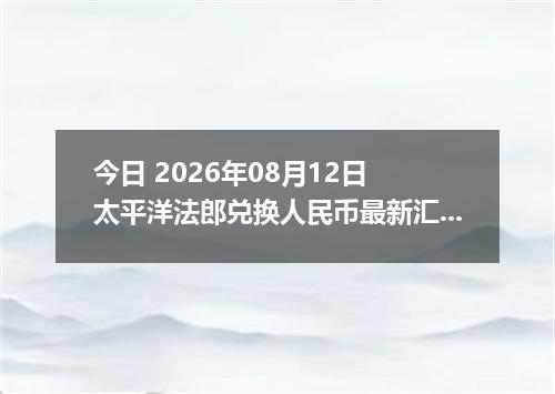 今日 2026年08月12日 太平洋法郎兑换人民币最新汇率行情