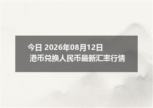 今日 2026年08月12日 港币兑换人民币最新汇率行情