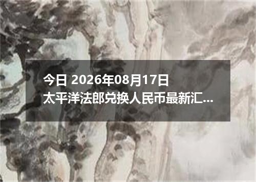 今日 2026年08月17日 太平洋法郎兑换人民币最新汇率行情