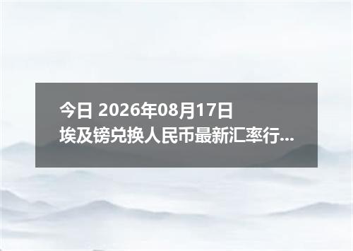 今日 2026年08月17日 埃及镑兑换人民币最新汇率行情