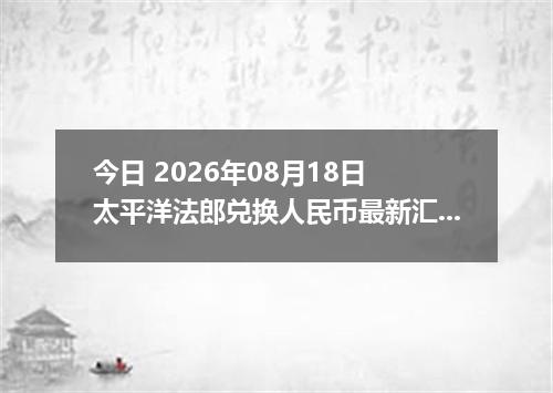 今日 2026年08月18日 太平洋法郎兑换人民币最新汇率行情