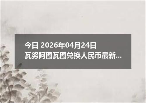今日 2026年04月24日 瓦努阿图瓦图兑换人民币最新汇率行情