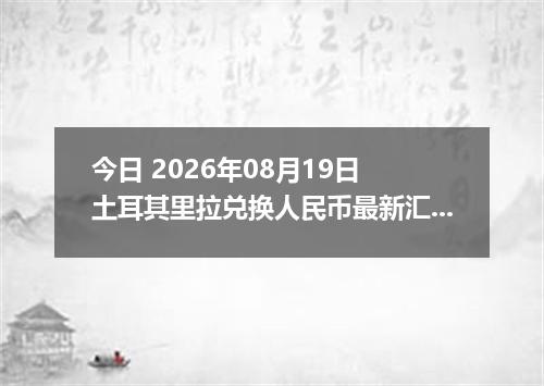 今日 2026年08月19日 土耳其里拉兑换人民币最新汇率行情
