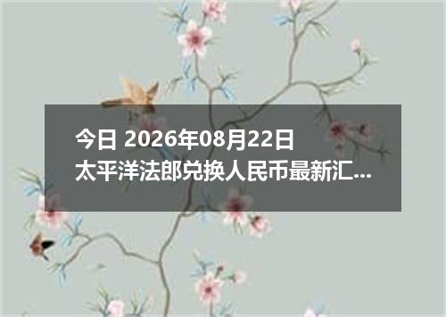 今日 2026年08月22日 太平洋法郎兑换人民币最新汇率行情
