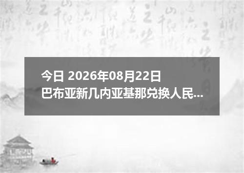 今日 2026年08月22日 巴布亚新几内亚基那兑换人民币最新汇率行情