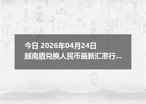 今日 2026年04月24日 越南盾兑换人民币最新汇率行情