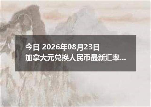 今日 2026年08月23日 加拿大元兑换人民币最新汇率行情