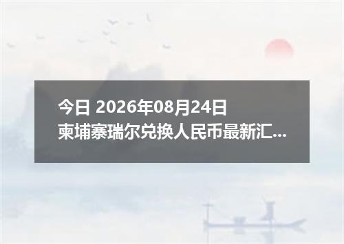 今日 2026年08月24日 柬埔寨瑞尔兑换人民币最新汇率行情