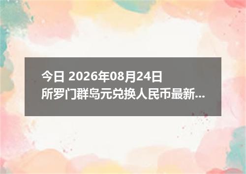 今日 2026年08月24日 所罗门群岛元兑换人民币最新汇率行情