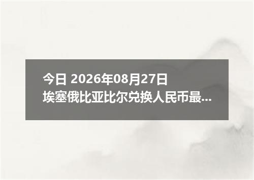 今日 2026年08月27日 埃塞俄比亚比尔兑换人民币最新汇率行情