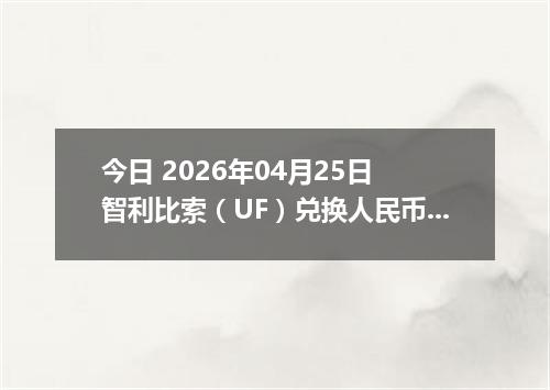 今日 2026年04月25日 智利比索（UF）兑换人民币最新汇率行情