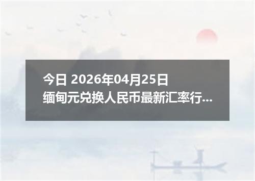 今日 2026年04月25日 缅甸元兑换人民币最新汇率行情