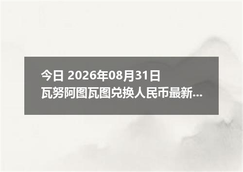 今日 2026年08月31日 瓦努阿图瓦图兑换人民币最新汇率行情