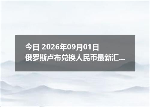 今日 2026年09月01日 俄罗斯卢布兑换人民币最新汇率行情