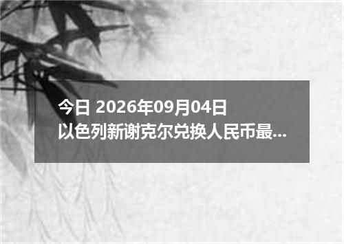 今日 2026年09月04日 以色列新谢克尔兑换人民币最新汇率行情