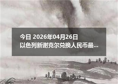今日 2026年04月26日 以色列新谢克尔兑换人民币最新汇率行情