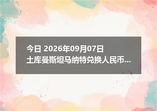今日 2026年09月07日 土库曼斯坦马纳特兑换人民币最新汇率行情